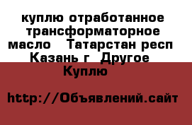 куплю отработанное трансформаторное масло - Татарстан респ., Казань г. Другое » Куплю   
